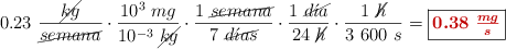 0.23\ \frac{\cancel{kg}}{\cancel{semana}}\cdot \frac{10^3\ mg}{10^{-3}\ \cancel{kg}}\cdot \frac{1\ \cancel{semana}}{7\ \cancel{d\acute{\imath}as}}\cdot \frac{1\ \cancel{d\acute{\imath}a}}{24\ \cancel{h}}\cdot \frac{1\ \cancel{h}}{3\ 600\ s} = \fbox{\color[RGB]{192,0,0}{\bm{0.38\ \frac{mg}{s}}}}