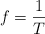 f  = \frac{1}{T}
