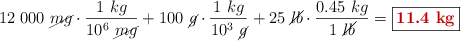 12\ 000\ \cancel{mg}\cdot \frac{1\ kg}{10^6\ \cancel{mg}} + 100\ \cancel{g}\cdot \frac{1\ kg}{10^3\ \cancel{g}} + 25\ \cancel{lb}\cdot \frac{0.45\ kg}{1\ \cancel{lb}} = \fbox{\color[RGB]{192,0,0}{\bf 11.4\ kg}}