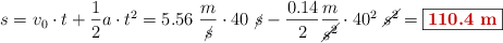 s = v_0\cdot t + \frac{1}{2}a\cdot t^2 = 5.56\ \frac{m}{\cancel{s}}\cdot 40\ \cancel{s} - \frac{0.14}{2}\frac{m}{\cancel{s^2}}\cdot 40^2\ \cancel{s^2} = \fbox{\color[RGB]{192,0,0}{\bf 110.4\ m}}