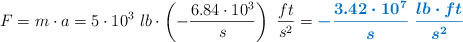 F = m\cdot a = 5\cdot 10^3\ lb\cdot \left(- \frac{6.84\cdot 10^3}{s}\right)\ \frac{ft}{s^2} = \color[RGB]{0,112,192}{\bm{- \frac{3.42\cdot 10^7}{s}\ \frac{lb\cdot ft}{s^2}}}
