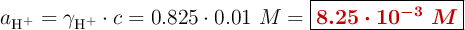 a_{\ce{H^+}} = \gamma_{\ce{H^+}}\cdot c = 0.825\cdot 0.01\ M = \fbox{\color[RGB]{192,0,0}{\bm{8.25\cdot 10^{-3}\ M}}}