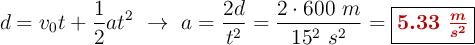 d = v_0t + \frac{1}{2}at^2\ \to\ a = \frac{2d}{t^2} = \frac{2\cdot 600\ m}{15^2\ s^2} = \fbox{\color[RGB]{192,0,0}{\bm{5.33\ \frac{m}{s^2}}}}