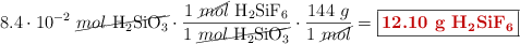 8.4\cdot 10^{-2}\ \cancel{mol\ \ce{H2SiO3}}\cdot \frac{1\ \cancel{mol}\ \ce{H2SiF6}}{1\ \cancel{mol\ \ce{H2SiO3}}}\cdot \frac{144\ g}{1\ \cancel{mol}} = \fbox{\color[RGB]{192,0,0}{\textbf{12.10\ g\ \ce{H2SiF6}}}}