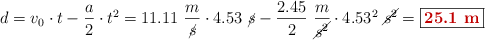 d = v_0\cdot t - \frac{a}{2}\cdot t^2 = 11.11\ \frac{m}{\cancel{s}}\cdot 4.53\ \cancel{s} - \frac{2.45}{2}\ \frac{m}{\cancel{s^2}}\cdot 4.53^2\ \cancel{s^2} = \fbox{\color[RGB]{192,0,0}{\bf 25.1\ m}}