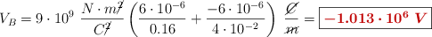 V_B = 9\cdot 10^9\ \frac{N\cdot m\cancel{^2}}{C\cancel{^2}}\left(\frac{6\cdot 10^{-6}}{0.16} + \frac{-6\cdot 10^{-6}}{4\cdot 10^{-2}}\right)\ \frac{\cancel{C}}{\cancel{m}} = \fbox{\color[RGB]{192,0,0}{\bm{-1.013\cdot 10^6\ V}}}
