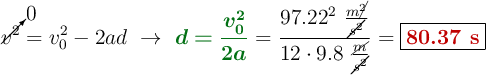 \cancelto{0}{v^2} = v_0^2 - 2ad\ \to\ {\color[RGB]{2,112,20}{\bm{d = \frac{v_0^2}{2a}}}} = \frac{97.22^2\ \frac{m\cancel{^2}}{\cancel{s^2}}}{12\cdot 9.8\ \frac{\cancel{m}}{\cancel{s^2}}} = \fbox{\color[RGB]{192,0,0}{\bf 80.37\ s}}