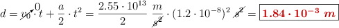 d = \cancelto{0}{v_0}\cdot t + \frac{a}{2}\cdot t^2 = \frac{2.55\cdot 10^{13}}{2}\ \frac{m}{\cancel{s^2}}\cdot (1.2\cdot 10^{-8})^2\ \cancel{s^2} = \fbox{\color[RGB]{192,0,0}{\bm{1.84\cdot 10^{-3}\ m}}}}