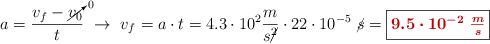 a= \frac{v_f - \cancelto{0}{v_0}}{t}\ \to\ v_f = a\cdot t = 4.3\cdot 10^2\frac{m}{s\cancel{^2}}\cdot 22\cdot 10^{-5}\ \cancel{s} = \fbox{\color[RGB]{192,0,0}{\bm{9.5\cdot 10^{-2}\ \frac{m}{s}}}}