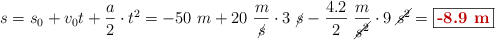 s = s_0 + v_0t + \frac{a}{2}\cdot t^2 = -50\ m + 20\ \frac{m}{\cancel{s}}\cdot 3\ \cancel{s} - \frac{4.2}{2}\ \frac{m}{\cancel{s^2}}\cdot 9\ \cancel{s^2} = \fbox{\color[RGB]{192,0,0}{\bf -8.9\ m}}