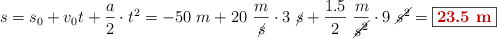 s = s_0 + v_0t + \frac{a}{2}\cdot t^2 = -50\ m + 20\ \frac{m}{\cancel{s}}\cdot 3\ \cancel{s} + \frac{1.5}{2}\ \frac{m}{\cancel{s^2}}\cdot 9\ \cancel{s^2} = \fbox{\color[RGB]{192,0,0}{\bf 23.5\ m}}