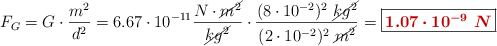 F_G = G\cdot \frac{m^2}{d^2} = 6.67\cdot 10^{-11}\frac{N\cdot \cancel{m^2}}{\cancel{kg^2}}\cdot \frac{(8\cdot 10^{-2})^2\ \cancel{kg^2}}{(2\cdot 10^{-2})^2\ \cancel{m^2}} = \fbox{\color[RGB]{192,0,0}{\bm{1.07\cdot 10^{-9}\ N}}}