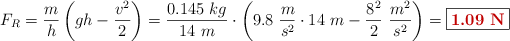 F_R = \frac{m}{h}\left(gh - \frac{v^2}{2}\right) = \frac{0.145\ kg}{14\ m}\cdot \left(9.8\ \frac{m}{s^2}\cdot 14\ m - \frac{8^2}{2}\ \frac{m^2}{s^2}\right) = \fbox{\color[RGB]{192,0,0}{\bf 1.09\ N}}