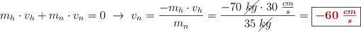 m_h\cdot v_h + m_n\cdot v_n = 0\ \to\ v_n = \frac{-m_h\cdot v_h}{m_n} = \frac{-70\ \cancel{kg}\cdot 30\ \frac{cm}{s}}{35\ \cancel{kg}} = \fbox{\color[RGB]{192,0,0}{\bm{-60\ \frac{cm}{s}}}}
