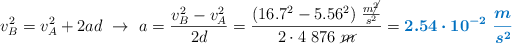 v_B^2 = v_A^2 + 2ad\ \to\ a = \frac{v_B^2 - v_A^2}{2d} = \frac{(16.7^2 - 5.56^2)\ \frac{m\cancel{^2}}{s^2}}{2\cdot 4\ 876\ \cancel{m}} = \color[RGB]{0,112,192}{\bm{2.54\cdot 10^{-2}\ \frac{m}{s^2}}}