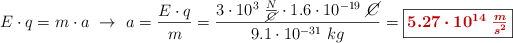 E\cdot q = m\cdot a\ \to\ a = \frac{E\cdot q}{m} = \frac{3\cdot 10^3\ \frac{N}{\cancel{C}}\cdot 1.6\cdot 10^{-19}\ \cancel{C}}{9.1\cdot 10^{-31}\ kg} = \fbox{\color[RGB]{192,0,0}{\bm{5.27\cdot 10^{14}\ \frac{m}{s^2}}}}
