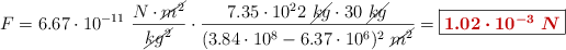 F = 6.67\cdot 10^{-11}\ \frac{N\cdot \cancel{m^2}}{\cancel{kg^2}}\cdot \frac{7.35\cdot 10^22\ \cancel{kg}\cdot 30\ \cancel{kg}}{(3.84\cdot 10^8 - 6.37\cdot 10^6)^2\ \cancel{m^2}} = \fbox{\color[RGB]{192,0,0}{\bm{1.02\cdot 10^{-3}\ N}}}