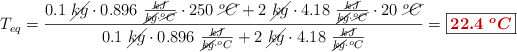 T_{eq} = \frac{0.1\ \cancel{kg}\cdot 0.896\ \frac{\cancel{kJ}}{\cancel{kg}\cdot \cancel{^oC}}\cdot 250\ \cancel{^oC} + 2\ \cancel{kg}\cdot 4.18\ \frac{\cancel{kJ}}{\cancel{kg}\cdot \cancel{^oC}}\cdot 20\ \cancel{^oC}}{0.1\ \cancel{kg}\cdot 0.896\ \frac{\cancel{kJ}}{\cancel{kg}\cdot ^oC} + 2\ \cancel{kg}\cdot 4.18\ \frac{\cancel{kJ}}{\cancel{kg}\cdot ^oC}} = \fbox{\color[RGB]{192,0,0}{\bm{22.4\ ^oC}}}