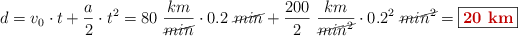 d = v_0\cdot t + \frac{a}{2}\cdot t^2 = 80\ \frac{km}{\cancel{min}}\cdot 0.2\ \cancel{min} + \frac{200}{2}\ \frac{km}{\cancel{min^2}}\cdot 0.2^2\ \cancel{min^2} = \fbox{\color[RGB]{192,0,0}{\bf 20\ km}}