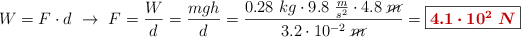 W = F\cdot d\ \to\ F = \frac{W}{d} = \frac{mgh}{d} = \frac{0.28\ kg\cdot 9.8\ \frac{m}{s^2}\cdot 4.8\ \cancel{m}}{3.2\cdot 10^{-2}\ \cancel{m}} = \fbox{\color[RGB]{192,0,0}{\bm{4.1\cdot 10^2\ N}}}