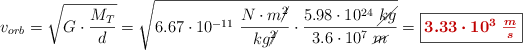 v_{orb} = \sqrt{G\cdot \frac{M_T}{d}} = \sqrt{6.67\cdot 10^{-11}\ \frac{N\cdot m\cancel{^2}}{kg\cancel{^2}}\cdot \frac{5.98\cdot 10^{24}\ \cancel{kg}}{3.6\cdot 10^7\ \cancel{m}}} = \fbox{\color[RGB]{192,0,0}{\bm{3.33\cdot 10^3\ \frac{m}{s}}}}