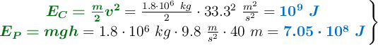 \left {\color[RGB]{2,112,20}{\bm{E_C = \frac{m}{2}v^2}}} = \frac{1.8\cdot 10^6\ kg}{2}\cdot 33.3^2\ \frac{m^2}{s^2} = {\color[RGB]{0,112,192}{\bm{10^9\ J}}} \atop {\color[RGB]{2,112,20}{\bm{E_P = mgh}}} = 1.8\cdot 10^6\ kg\cdot 9.8\ \frac{m}{s^2}\cdot 40\ m = {\color[RGB]{0,112,192}{\bm{7.05\cdot 10^8\ J}}} \right \}