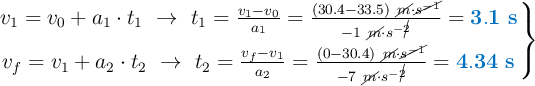 \left v_1 = v_0 + a_1\cdot t_1\ \to\ t_1 = \frac{v_1 - v_0}{a_1} = \frac{(30.4 - 33.5)\ \cancel{m}\cdot \cancel{s^{-1}}}{-1\ \cancel{m}\cdot s^{-\cancel{2}}} = {\color[RGB]{0,112,192}{\bf 3.1\ s}} \atop v_f = v_1 + a_2\cdot t_2\ \to\ t_2 = \frac{v_f - v_1}{a_2} = \frac{(0 - 30.4)\ \cancel{m}\cdot \cancel{s^{-1}}}{-7\ \cancel{m}\cdot s^{-\cancel{2}}} = {\color[RGB]{0,112,192}{\bf 4.34\ s}} \right \}