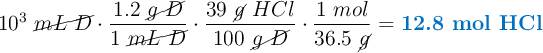 10^3\ \cancel{mL\ D}\cdot \frac{1.2\ \cancel{g\ D}}{1\ \cancel{mL\ D}}\cdot \frac{39\ \cancel{g}\ HCl}{100\ \cancel{g\ D}}\cdot \frac{1\ mol}{36.5\ \cancel{g}} = \color[RGB]{0,112,192}{\textbf{12.8 mol HCl}