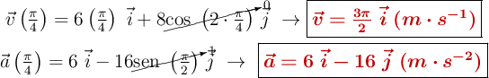 \left \vec{v}\left(\frac{\pi}{4}\right) = 6 \left(\frac{\pi}{4}\right)\ \vec{i} + 8 \cancelto{0}{\cos\ \left(2\cdot \frac{\pi}{4}\right)}\ \vec{j}\ \to {\fbox{\color[RGB]{192,0,0}{\bm{\vec{v} = \frac{3\pi}{2}\ \vec{i}\ (m\cdot s^{-1})}}}} \atop \vec{a}\left(\frac{\pi}{4}\right) = 6\ \vec{i} - 16 \cancelto{1}{\sen\ \left(\frac{\pi}{2}\right)}\ \vec{j}\ \to\ {\fbox{\color[RGB]{192,0,0}{\bm{\vec{a} = 6\ \vec{i} - 16\ \vec{j}\ (m\cdot s^{-2})}}} \right