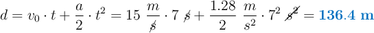d = v_0\cdot t + \frac{a}{2}\cdot t^2 = 15\ \frac{m}{\cancel{s}}\cdot 7\ \cancel{s} + \frac{1.28}{2}\ \frac{m}{s^2}\cdot 7^2\ \cancel{s^2} = \color[RGB]{0,112,192}{\bf 136.4\ m}