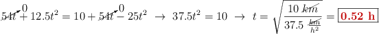 \cancelto{0}{54t} + 12.5t^2 = 10 + \cancelto{0}{54t} - 25t^2\ \to\ 37.5t^2 = 10\ \to\ t = \sqrt{\frac{10\ \cancel{km}}{37.5\ \frac{\cancel{km}}{h^2}}} = \fbox{\color[RGB]{192,0,0}{\bf 0.52\ h}}
