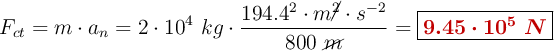 F_{ct} = m\cdot a_n = 2\cdot 10^4\ kg\cdot \frac{194.4^2\cdot m\cancel{^2}\cdot s^{-2}}{800\ \cancel{m}}= \fbox{\color[RGB]{192,0,0}{\bm{9.45\cdot 10^5\ N}}}
