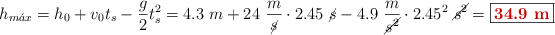 h_{m\acute{a}x} = h_0 + v_0t_s - \frac{g}{2}t_s^2 = 4.3\ m + 24\ \frac{m}{\cancel{s}}\cdot 2.45\ \cancel{s} - 4.9\ \frac{m}{\cancel{s^2}}\cdot 2.45^2\ \cancel{s^2} = \fbox{\color[RGB]{192,0,0}{\bf 34.9\ m}}