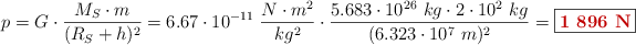 p = G\cdot \frac{M_S\cdot m}{(R_S + h)^2} = 6.67\cdot 10^{-11}\ \frac{N\cdot m^2}{kg^2}\cdot \frac{5.683\cdot 10^{26}\ kg\cdot 2\cdot 10^2\ kg}{(6.323\cdot 10^7\ m)^2} = \fbox{\color[RGB]{192,0,0}{\bf 1\ 896\ N}}