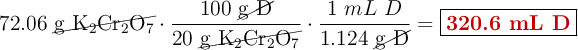 72.06\ \cancel{\ce{g\ K_2Cr_2O_7}}\cdot \frac{100\ \cancel{\ce{g\ D}}}{20\ \cancel{\ce{g\ K_2Cr_2O_7}}}\cdot \frac{1\ mL\ D}{1.124\ \cancel{\ce{g\ D}}} = \fbox{\color[RGB]{192,0,0}{\textbf{320.6 mL D}}}