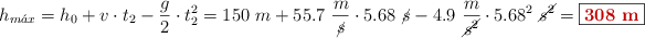 h_{m\acute{a}x} = h_0 + v\cdot t_2 - \frac{g}{2}\cdot t_2^2 = 150\ m + 55.7\ \frac{m}{\cancel{s}}\cdot 5.68\ \cancel{s} - 4.9\ \frac{m}{\cancel{s^2}}\cdot 5.68^2\ \cancel{s^2} = \fbox{\color[RGB]{192,0,0}{\bf 308\ m}}