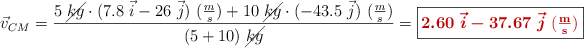 \vec{v}_{CM} = \frac{5\ \cancel{kg}\cdot (7.8\ \vec i - 26\ \vec j)\ (\textstyle{m\over s}) + 10\ \cancel{kg}\cdot (- 43.5\ \vec j)\ (\textstyle{m\over s})}{(5 + 10)\ \cancel{kg}} = \fbox{\color[RGB]{192,0,0}{\bm{2.60\ \vec i - 37.67\ \vec j}\ \bf (\textstyle{m\over s})}}