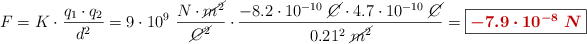 F = K\cdot \frac{q_1\cdot q_2}{d^2} = 9\cdot 10^9\ \frac{N\cdot \cancel{m^2}}{\cancel{C^2}}\cdot \frac{-8.2\cdot 10^{-10}\ \cancel{C}\cdot 4.7\cdot 10^{-10}\ \cancel{C}}{0.21^2\ \cancel{m^2}} = \fbox{\color[RGB]{192,0,0}{\bm{-7.9\cdot 10^{-8}\ N}}}}