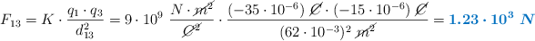 F_{13} = K\cdot \frac{q_1\cdot q_3}{d_{13}^2} = 9\cdot 10^9\ \frac{N\cdot \cancel{m^2}}{\cancel{C^2}}\cdot \frac{(-35\cdot 10^{-6})\ \cancel{C}\cdot (-15\cdot 10^{-6})\ \cancel{C}}{(62\cdot 10^{-3})^2\ \cancel{m^2}} = \color[RGB]{0,112,192}{\bm{1.23\cdot 10^3\ N}}