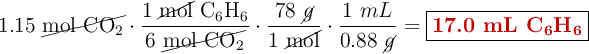 1.15\ \cancel{\ce{mol\ CO2}}\cdot \frac{1\ \cancel{\text{mol}}\ \ce{C6H6}}{6\ \cancel{\ce{mol\ CO2}}}\cdot \frac{78\ \cancel{g}}{1\ \cancel{\text{mol}}}\cdot \frac{1\ mL}{0.88\ \cancel{g}} = \fbox{\color[RGB]{192,0,0}{\textbf{17.0 mL \ce{C6H6}}}}