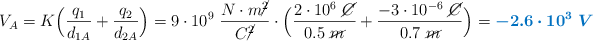 V_A = K\Big(\frac{q_1}{d_{1A}} + \frac{q_2}{d_{2A}}\Big) = 9\cdot 10^9\ \frac{N\cdot m\cancel{^2}}{C\cancel{^2}}\cdot \Big(\frac{2\cdot 10^6\ \cancel{C}}{0.5\ \cancel{m}} + \frac{-3\cdot 10^{-6}\ \cancel{C}}{0.7\ \cancel{m}}\Big) = \color[RGB]{0,112,192}{\bm{-2.6\cdot 10^3\ V}}