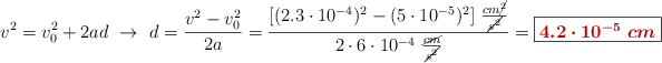 v^2 = v_0^2 + 2ad\ \to\ d = \frac{v^2 - v_0^2}{2a} = \frac{[(2.3\cdot 10^{-4})^2 - (5\cdot 10^{-5})^2]\ \frac{cm\cancel{^2}}{\cancel{s^2}}}{2\cdot 6\cdot 10^{-4}\ \frac{\cancel{cm}}{\cancel{s^2}}} = \fbox{\color[RGB]{192,0,0}{\bm{4.2\cdot 10^{-5}\ cm}}}