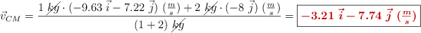 \vec v_{CM} = \frac{1\ \cancel{kg}\cdot (-9.63\ \vec i - 7.22\ \vec j)\ (\textstyle{m\over s}) + 2\ \cancel{kg}\cdot (-8\ \vec j)\ (\textstyle{m\over s})}{(1 + 2)\ \cancel{kg}} = \fbox{\color[RGB]{192,0,0}{\bm{-3.21\ \vec i - 7.74\ \vec j\ (\textstyle{m\over s})}}}