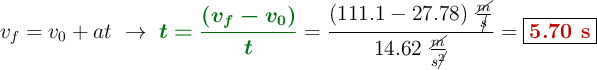 v_f = v_0 + at\ \to\ {\color[RGB]{2,112,20}{\bm{t = \frac{(v_f - v_0)}{t}}}} = \frac{(111.1 - 27.78)\ \frac{\cancel{m}}{\cancel{s}}}{14.62\ \frac{\cancel{m}}{s\cancel{^2}}} = \fbox{\color[RGB]{192,0,0}{\bf 5.70\ s}}