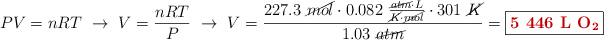 PV = nRT\ \to\ V = \frac{nRT}{P}\ \to\ V = \frac{227.3\ \cancel{mol}\cdot 0.082\ \frac{\cancel{atm}\cdot L}{\cancel{K}\cdot \cancel{mol}}\cdot 301\ \cancel{K}}{1.03\ \cancel{atm}} = \fbox{\color[RGB]{192,0,0}{\textbf{5\ 446\ \ce{L\ O2}}}}