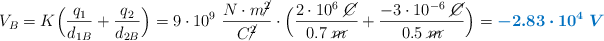V_B = K\Big(\frac{q_1}{d_{1B}} + \frac{q_2}{d_{2B}}\Big) = 9\cdot 10^9\ \frac{N\cdot m\cancel{^2}}{C\cancel{^2}}\cdot \Big(\frac{2\cdot 10^6\ \cancel{C}}{0.7\ \cancel{m}} + \frac{-3\cdot 10^{-6}\ \cancel{C}}{0.5\ \cancel{m}}\Big) = \color[RGB]{0,112,192}{\bm{-2.83\cdot 10^4\ V}}