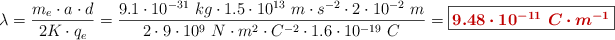 \lambda = \frac{m_e\cdot a\cdot d}{2K\cdot q_e} = \frac{9.1\cdot 10^{-31}\ kg\cdot 1.5\cdot 10^{13}\ m\cdot s^{-2}\cdot 2\cdot 10^{-2}\ m}{2\cdot 9\cdot 10^9\ N\cdot m^2\cdot C^{-2}\cdot 1.6\cdot 10^{-19}\ C} = \fbox{\color[RGB]{192,0,0}{\bm{9.48\cdot 10^{-11}\ C\cdot m^{-1}}}}