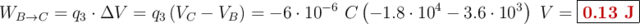 W_{B\to C} = q_3\cdot \Delta V = q_3\left(V_C - V_B\right) = -6\cdot 10^{-6}\ C\left(-1.8\cdot 10^4 - 3.6\cdot 10^3\right)\ V = \fbox{\color[RGB]{192,0,0}{\bf 0.13\ J}}