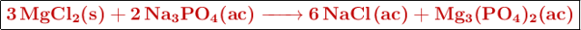 \fbox{\color[RGB]{192,0,0}{\textbf{\ce{3MgCl2(s) + 2Na3PO4(ac) -> 6NaCl(ac) + Mg3(PO4)2(ac)}}}}