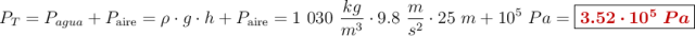 P_T = P_{\tex{agua}} + P_{\text{aire}} = \rho \cdot g\cdot h + P_{\text{aire}} = 1\ 030\ \frac{kg}{m^3}\cdot 9.8\ \frac{m}{s^2}\cdot 25\ m + 10^5\ Pa = \fbox{\color[RGB]{192,0,0}{\bm{3.52\cdot 10^5\ Pa}}}